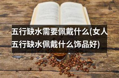 五行缺水需要佩戴什么(女人五行缺水佩戴什么饰品好)