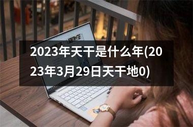 2023年天干是什么年(2023年3月29日天干地0)