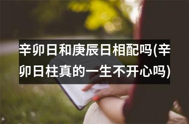 <h3>辛卯日和庚辰日相配吗(辛卯日柱真的一生不开心吗)