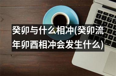 癸卯与什么相冲(癸卯流年卯酉相冲会发生什么)
