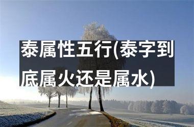 <h3>泰属性五行(泰字到底属火还是属水)