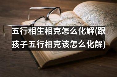 <h3>五行相生相克怎么化解(跟孩子五行相克该怎么化解)