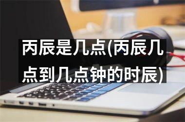 <h3>丙辰是几点(丙辰几点到几点钟的时辰)