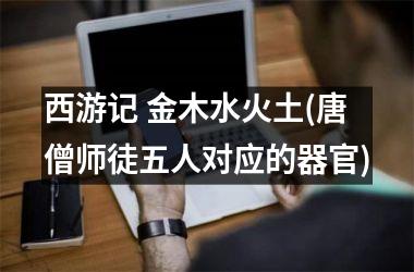 <h3>西游记 金木水火土(唐僧师徒五人对应的器官)