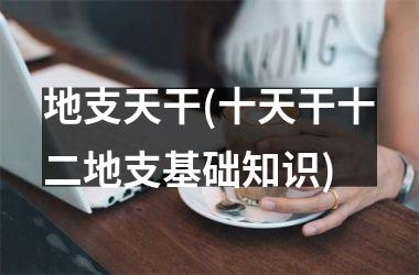 <h3>地支天干(十天干十二地支基础知识)