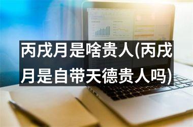<h3>丙戌月是啥贵人(丙戌月是自带天德贵人吗)