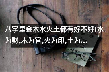 <h3>八字里金木水火土都有好不好(水为财,木为官,火为印,土为)