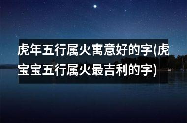 虎年五行属火寓意好的字(虎宝宝五行属火最吉利的字)
