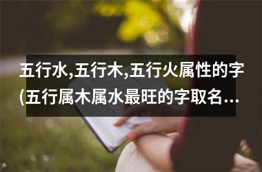 <h3>五行水,五行木,五行火属性的字(五行属木属水最旺的字取名)