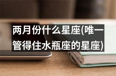 <h3>两月份什么星座(唯一管得住水瓶座的星座)