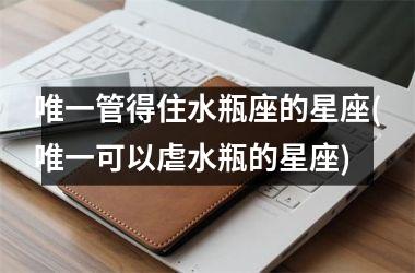 <h3>唯一管得住水瓶座的星座(唯一可以虐水瓶的星座)