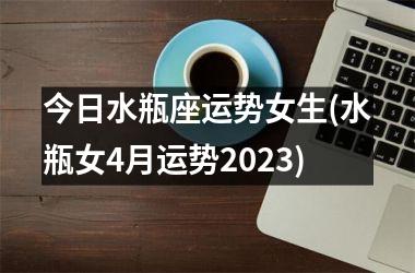 今日水瓶座运势女生(水瓶女4月运势2023)
