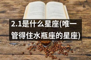 <h3>2.1是什么星座(唯一管得住水瓶座的星座)