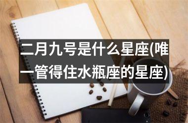 二月九号是什么星座(唯一管得住水瓶座的星座)