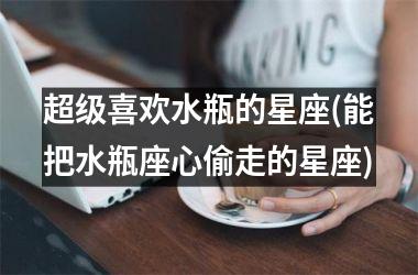 <h3>超级喜欢水瓶的星座(能把水瓶座心偷走的星座)