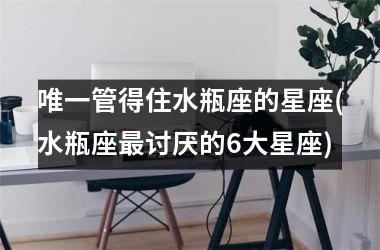 <h3>唯一管得住水瓶座的星座(水瓶座最讨厌的6大星座)