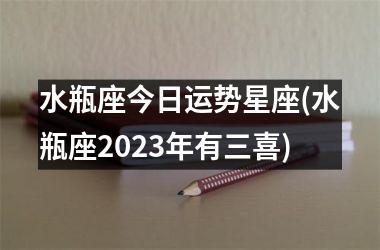 水瓶座今日运势星座(水瓶座2023年有三喜)