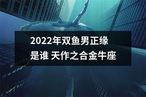 2022年双鱼男正缘是谁天作之合金牛座