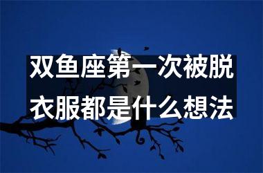 双鱼座第一次被脱衣服都是什么想法