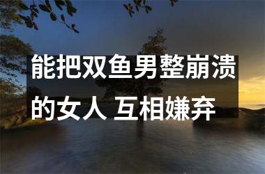 能把双鱼男整崩溃的女人 互相嫌弃