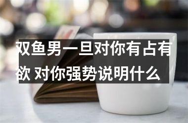 <h3>双鱼男一旦对你有占有欲 对你强势说明什么