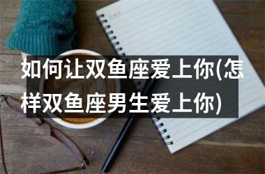 <h3>如何让双鱼座爱上你(怎样双鱼座男生爱上你)