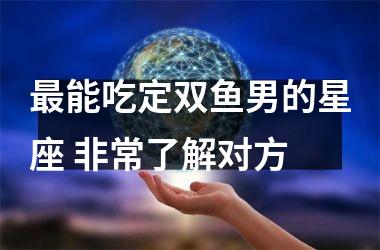 <h3>能吃定双鱼男的星座 非常了解对方