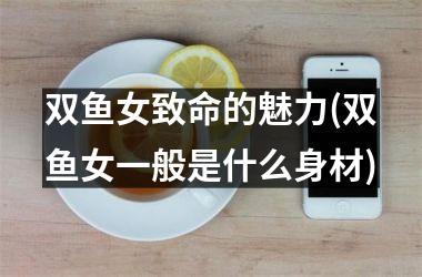 <h3>双鱼女致命的魅力(双鱼女一般是什么身材)