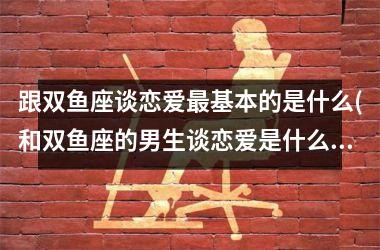 跟双鱼座谈恋爱基本的是什么(和双鱼座的男生谈恋爱是什么感觉)