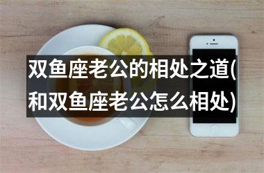 双鱼座老公的相处之道(和双鱼座老公怎么相处)