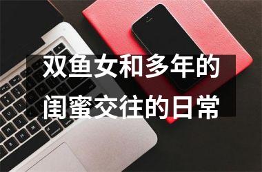 <h3>双鱼女和多年的闺蜜交往的日常