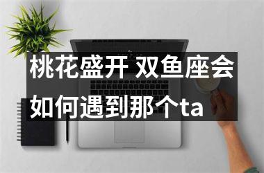 <h3>桃花盛开 双鱼座会如何遇到那个ta