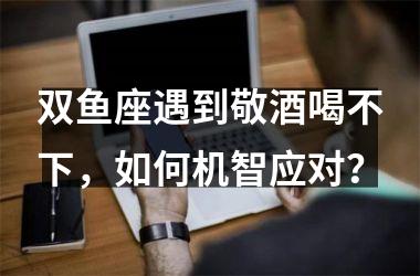 双鱼座遇到敬酒喝不下，如何机智应对？