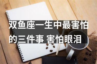 <h3>双鱼座一生中害怕的三件事 害怕眼泪