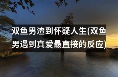 <h3>双鱼男渣到怀疑人生(双鱼男遇到真爱直接的反应)
