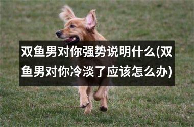 <h3>双鱼男对你强势说明什么(双鱼男对你冷淡了应该怎么办)