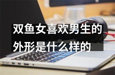 双鱼女喜欢男生的外形是什么样的