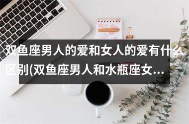 双鱼座男人的爱和女人的爱有什么区别(双鱼座男人和水瓶座女人配吗)