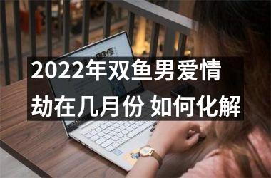 2022年双鱼男爱情劫在几月份 如何化解