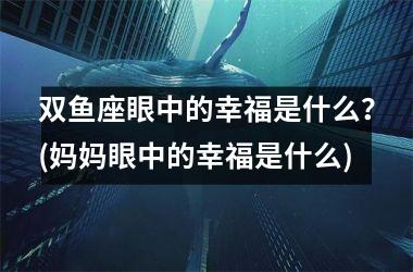 双鱼座眼中的幸福是什么？(妈妈眼中的幸福是什么)