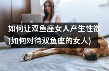 如何让双鱼座女人产生性欲(如何对待双鱼座的女人)