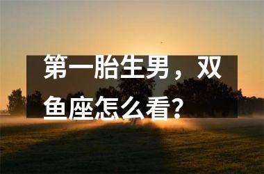 第一胎生男，双鱼座怎么看？