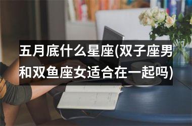 <h3>五月底什么星座(双子座男和双鱼座女适合在一起吗)