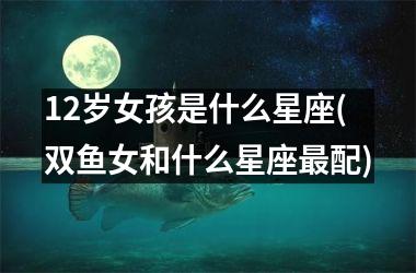 <h3>12岁女孩是什么星座(双鱼女和什么星座最配)
