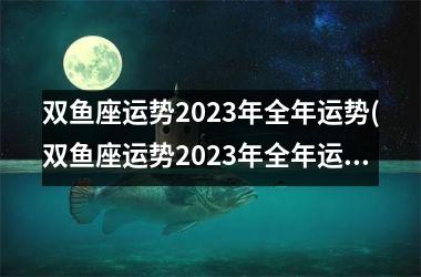 双鱼座运势2023年全年运势(双鱼座运势2023年全年运势 苏珊米勒)