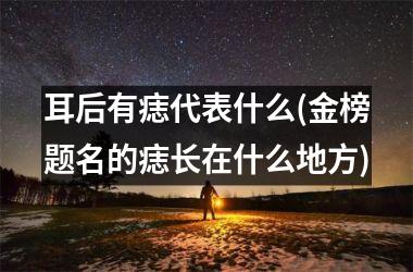 耳后有痣代表什么(金榜题名的痣长在什么地方)