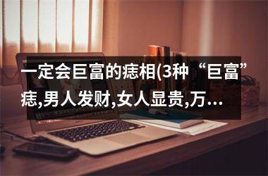 <h3>一定会巨富的痣相(3种“巨富”痣,男人发财,女人显贵,万里挑一的好命)