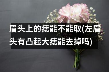 <h3>眉头上的痣能不能取(左眉头有凸起大痣能去掉吗)