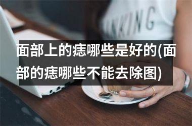 <h3>面部上的痣哪些是好的(面部的痣哪些不能去除图)