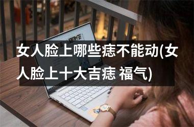 女人脸上哪些痣不能动(女人脸上十大吉痣 福气)